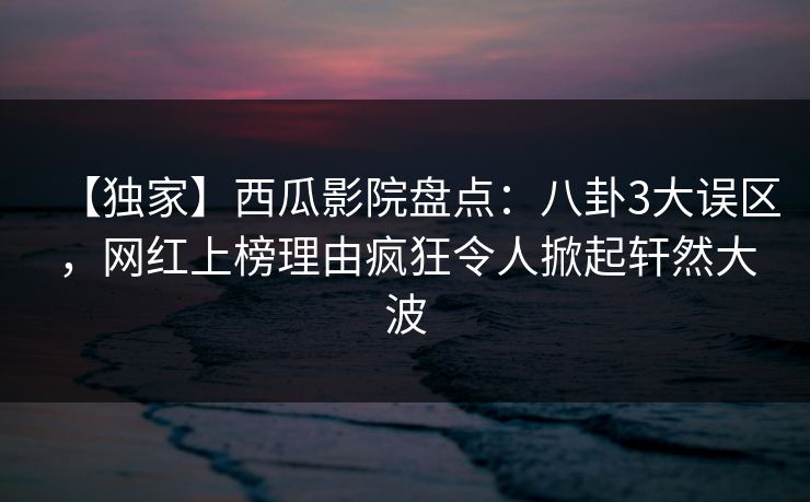 【独家】西瓜影院盘点：八卦3大误区，网红上榜理由疯狂令人掀起轩然大波