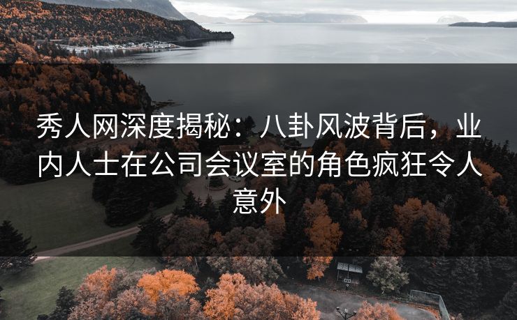 秀人网深度揭秘：八卦风波背后，业内人士在公司会议室的角色疯狂令人意外