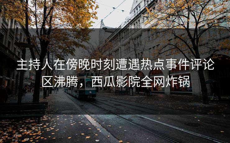 主持人在傍晚时刻遭遇热点事件评论区沸腾，西瓜影院全网炸锅