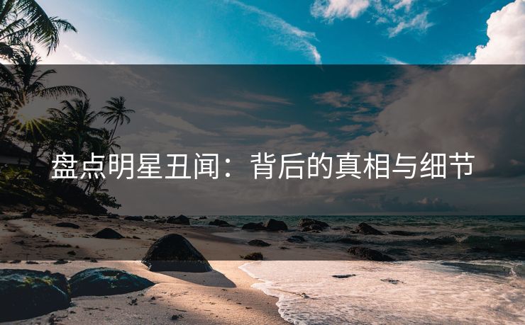 盘点明星丑闻：背后的真相与细节