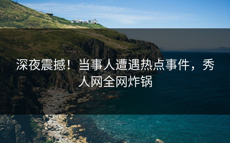 深夜震撼！当事人遭遇热点事件，秀人网全网炸锅