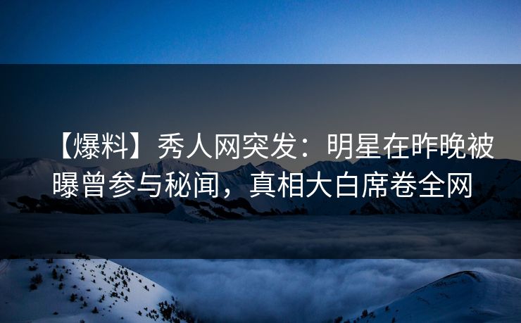 【爆料】秀人网突发：明星在昨晚被曝曾参与秘闻，真相大白席卷全网