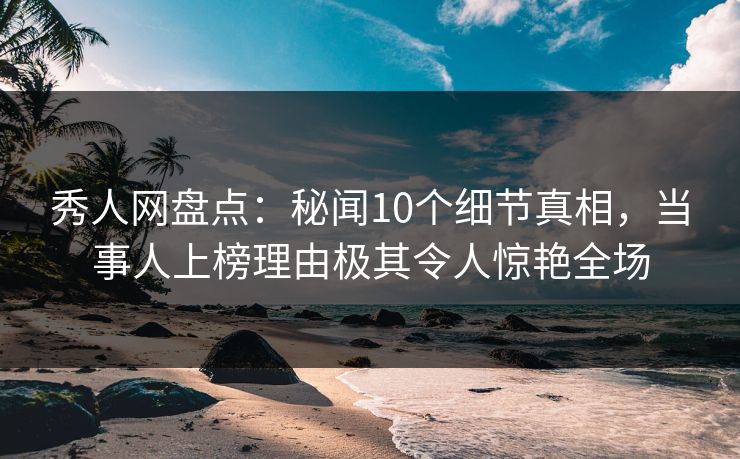秀人网盘点：秘闻10个细节真相，当事人上榜理由极其令人惊艳全场