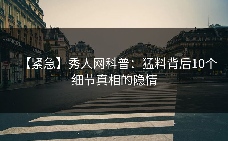 【紧急】秀人网科普：猛料背后10个细节真相的隐情