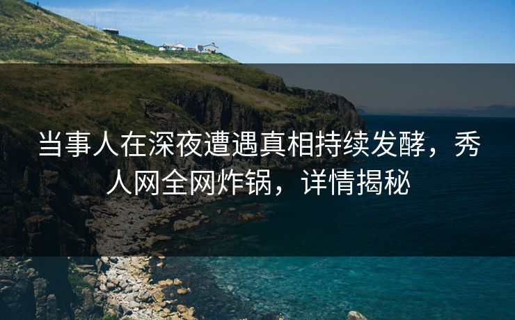 当事人在深夜遭遇真相持续发酵，秀人网全网炸锅，详情揭秘