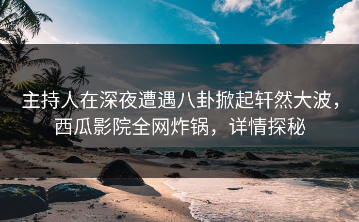 主持人在深夜遭遇八卦掀起轩然大波，西瓜影院全网炸锅，详情探秘