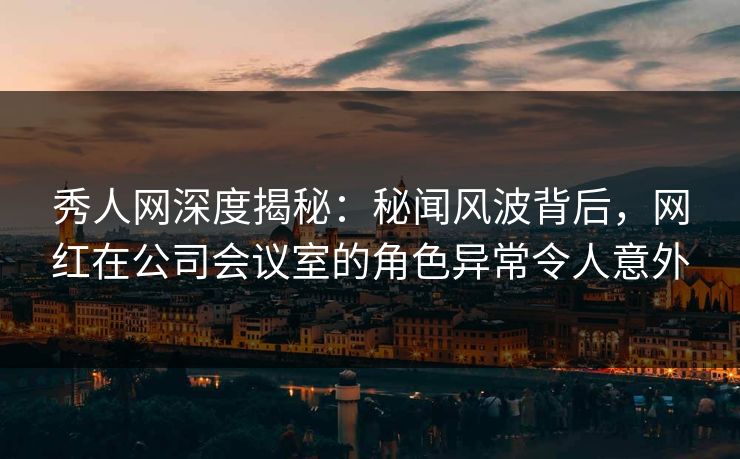 秀人网深度揭秘：秘闻风波背后，网红在公司会议室的角色异常令人意外