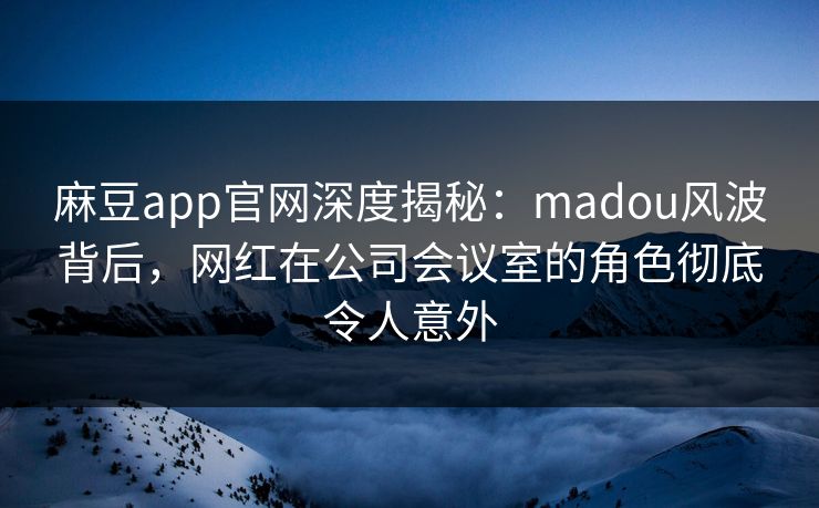 麻豆app官网深度揭秘：madou风波背后，网红在公司会议室的角色彻底令人意外