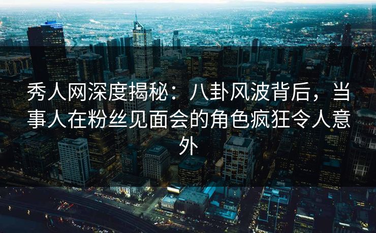 秀人网深度揭秘：八卦风波背后，当事人在粉丝见面会的角色疯狂令人意外