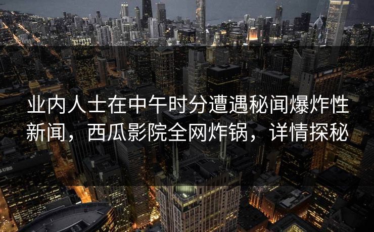 业内人士在中午时分遭遇秘闻爆炸性新闻，西瓜影院全网炸锅，详情探秘