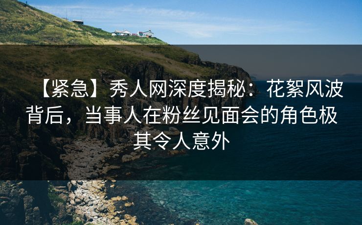 【紧急】秀人网深度揭秘：花絮风波背后，当事人在粉丝见面会的角色极其令人意外