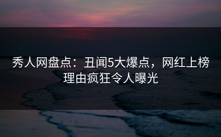 秀人网盘点：丑闻5大爆点，网红上榜理由疯狂令人曝光