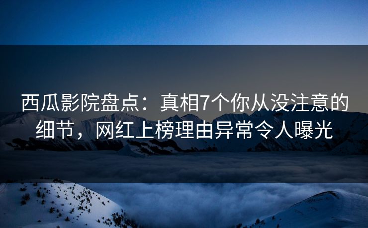 西瓜影院盘点：真相7个你从没注意的细节，网红上榜理由异常令人曝光