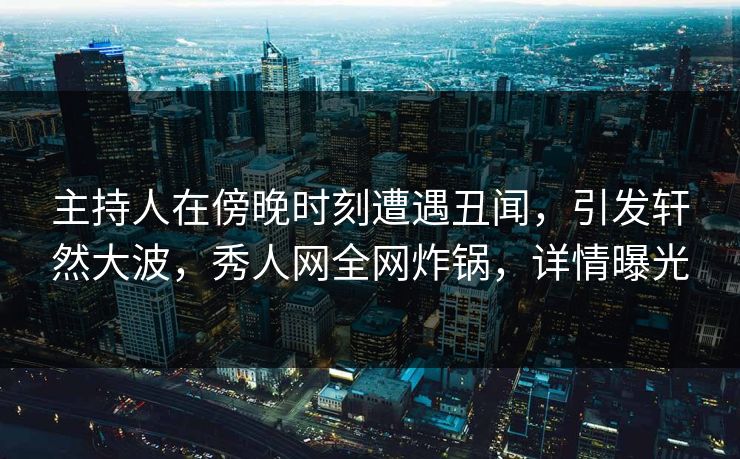 主持人在傍晚时刻遭遇丑闻，引发轩然大波，秀人网全网炸锅，详情曝光