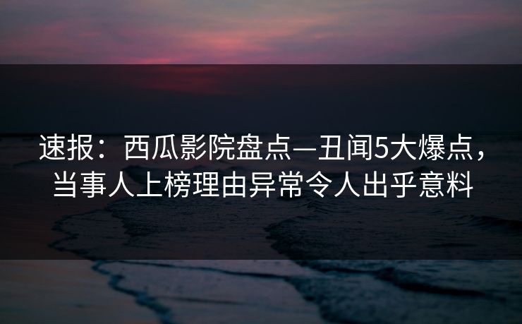 速报：西瓜影院盘点—丑闻5大爆点，当事人上榜理由异常令人出乎意料