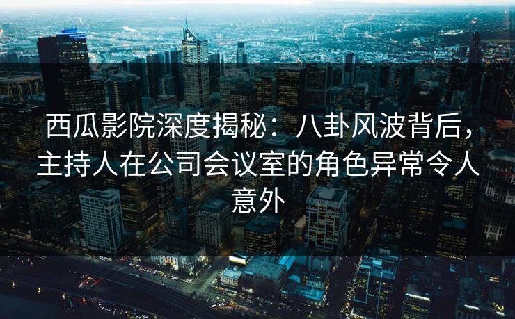 西瓜影院深度揭秘：八卦风波背后，主持人在公司会议室的角色异常令人意外