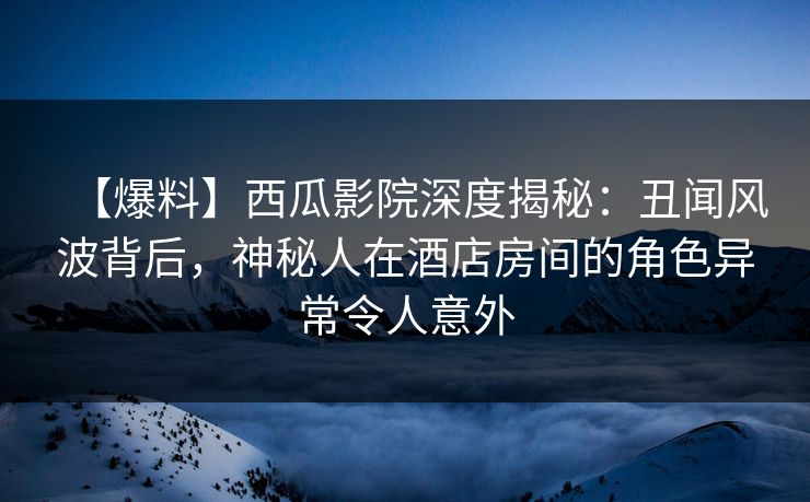 【爆料】西瓜影院深度揭秘：丑闻风波背后，神秘人在酒店房间的角色异常令人意外