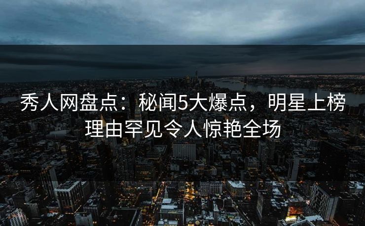 秀人网盘点：秘闻5大爆点，明星上榜理由罕见令人惊艳全场