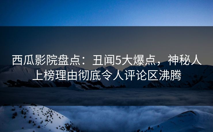 西瓜影院盘点：丑闻5大爆点，神秘人上榜理由彻底令人评论区沸腾