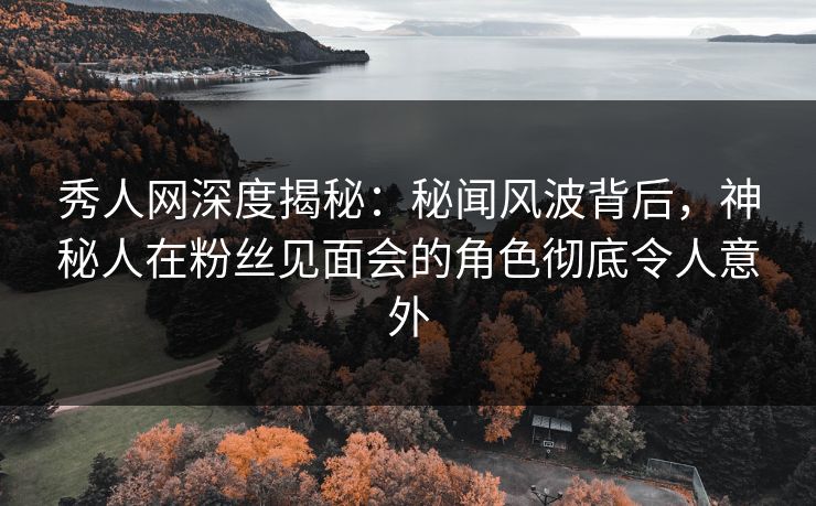 秀人网深度揭秘：秘闻风波背后，神秘人在粉丝见面会的角色彻底令人意外