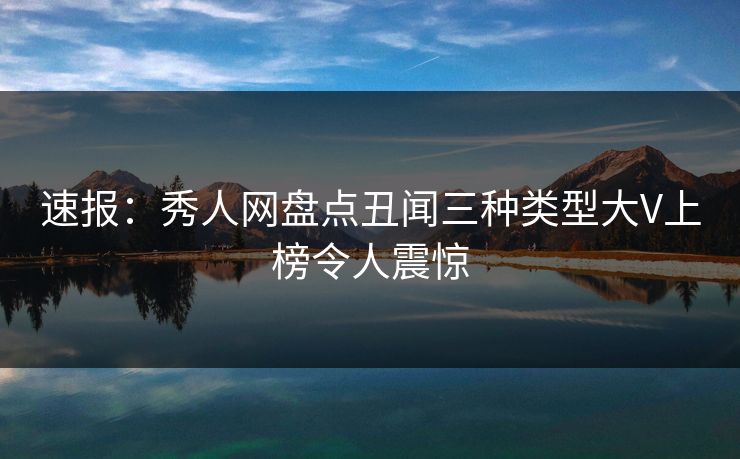 速报：秀人网盘点丑闻三种类型大V上榜令人震惊