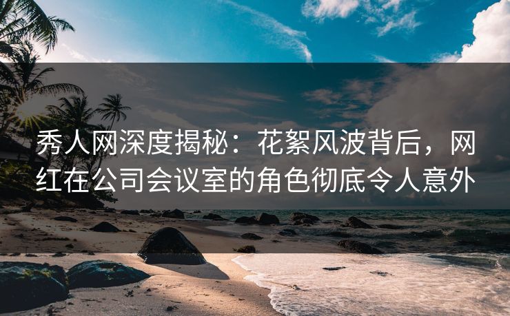 秀人网深度揭秘：花絮风波背后，网红在公司会议室的角色彻底令人意外
