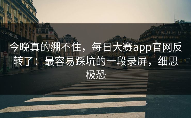 今晚真的绷不住，每日大赛app官网反转了：最容易踩坑的一段录屏，细思极恐