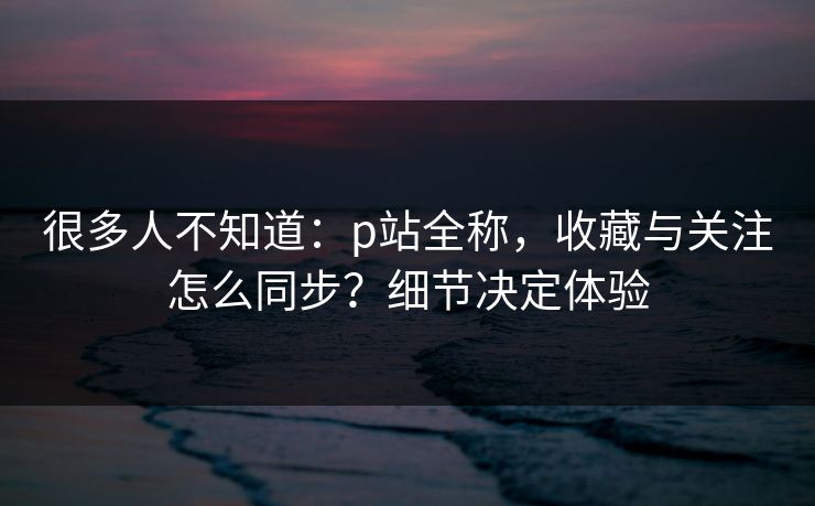 很多人不知道：p站全称，收藏与关注怎么同步？细节决定体验