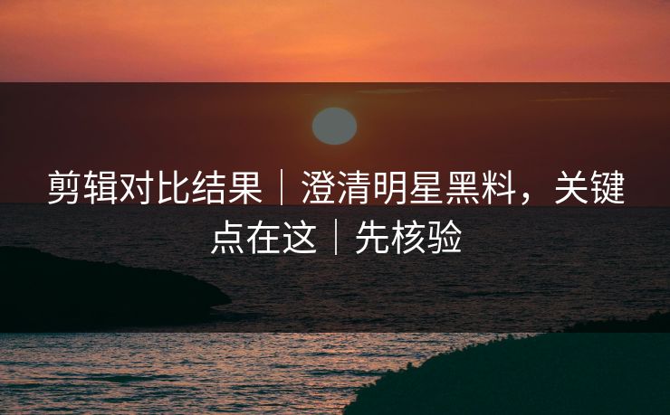 剪辑对比结果｜澄清明星黑料，关键点在这｜先核验