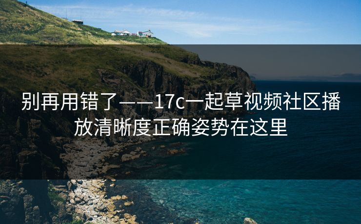 别再用错了——17c一起草视频社区播放清晰度正确姿势在这里