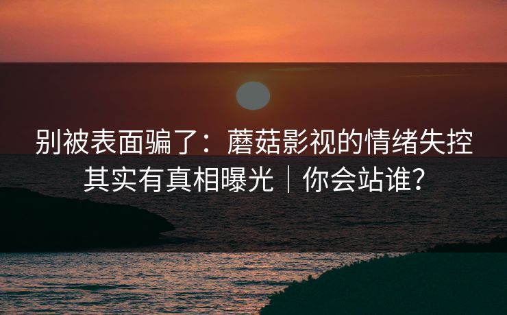 别被表面骗了：蘑菇影视的情绪失控其实有真相曝光｜你会站谁？