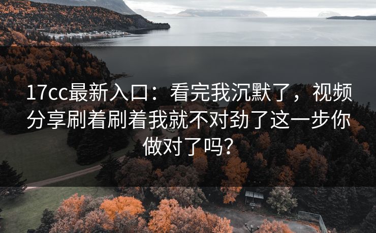 17cc最新入口：看完我沉默了，视频分享刷着刷着我就不对劲了这一步你做对了吗？