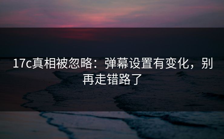 17c真相被忽略：弹幕设置有变化，别再走错路了
