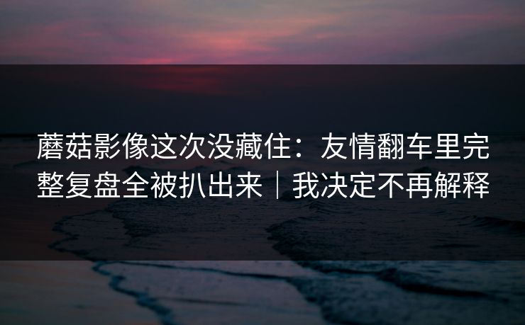 蘑菇影像这次没藏住：友情翻车里完整复盘全被扒出来｜我决定不再解释