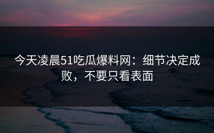 今天凌晨51吃瓜爆料网：细节决定成败，不要只看表面