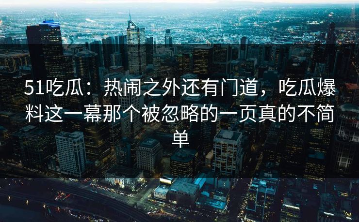51吃瓜：热闹之外还有门道，吃瓜爆料这一幕那个被忽略的一页真的不简单
