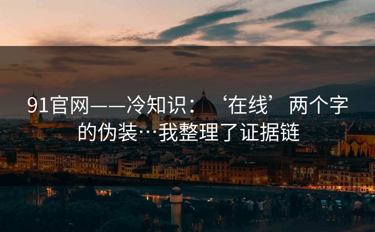 91官网——冷知识：‘在线’两个字的伪装…我整理了证据链